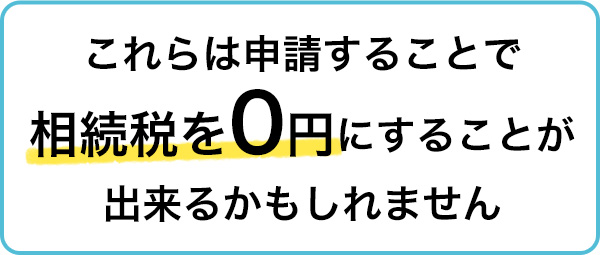 これらは申請することで相続税を0円にすることが出来るかもしれません